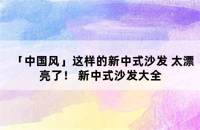 「中国风」这样的新中式沙发 太漂亮了！ 新中式沙发大全